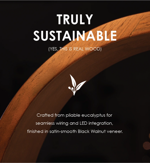 Truly Sustainable. Crafted from pliable eucalyptus for seamless wiring and LED integration, finished in satin-smooth Black Walnut veneer.